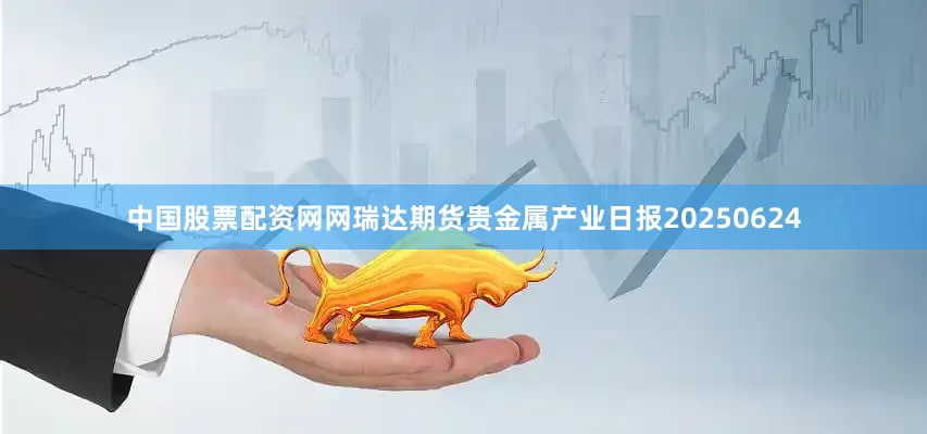 中国股票配资网网瑞达期货贵金属产业日报20250624