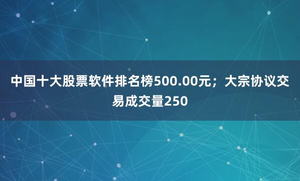 中国十大股票软件排名榜500.00元；大宗协议交易成交量250