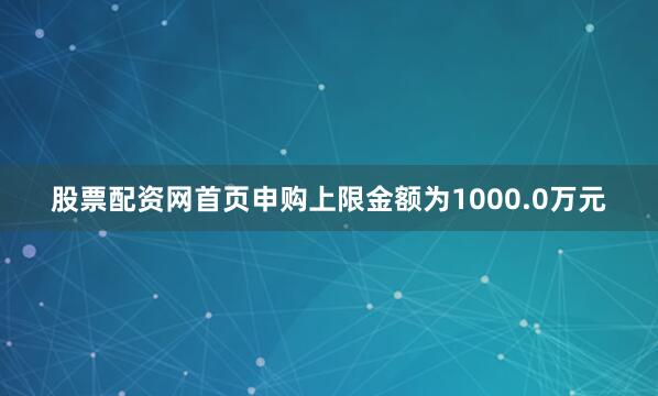 股票配资网首页申购上限金额为1000.0万元
