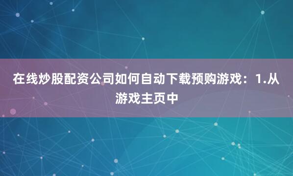 在线炒股配资公司如何自动下载预购游戏：1.从游戏主页中