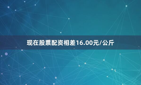 现在股票配资相差16.00元/公斤