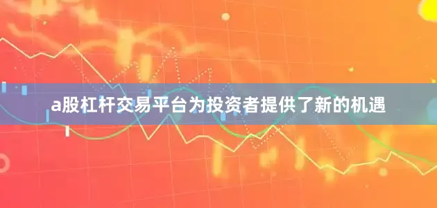 a股杠杆交易平台为投资者提供了新的机遇