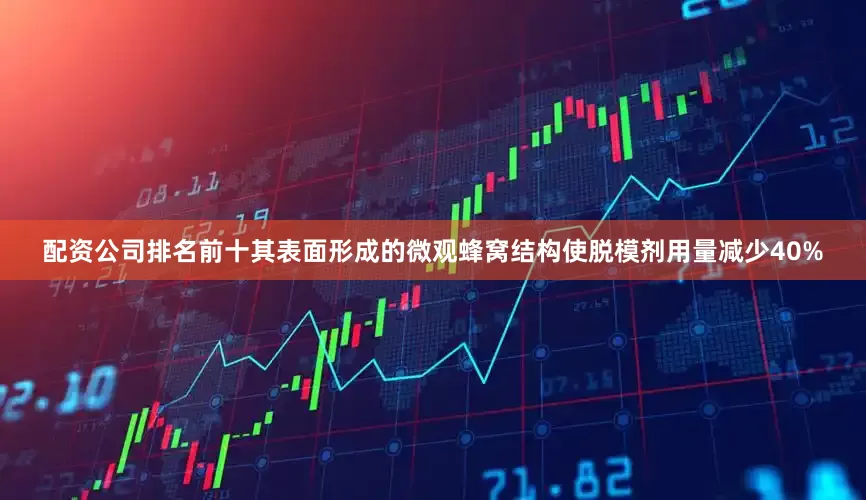 配资公司排名前十其表面形成的微观蜂窝结构使脱模剂用量减少40%
