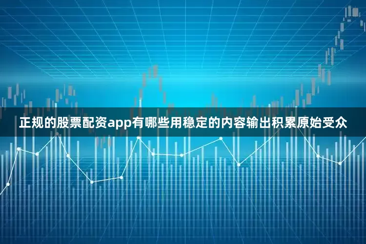 正规的股票配资app有哪些用稳定的内容输出积累原始受众