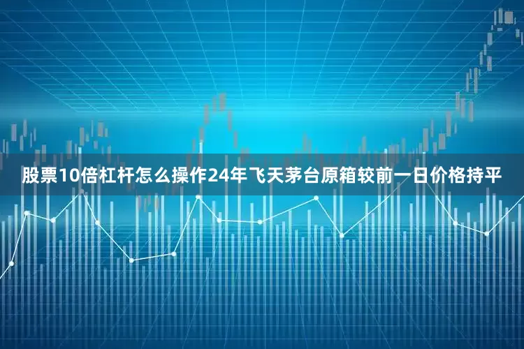 股票10倍杠杆怎么操作24年飞天茅台原箱较前一日价格持平