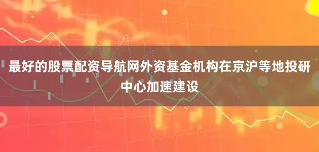 最好的股票配资导航网外资基金机构在京沪等地投研中心加速建设