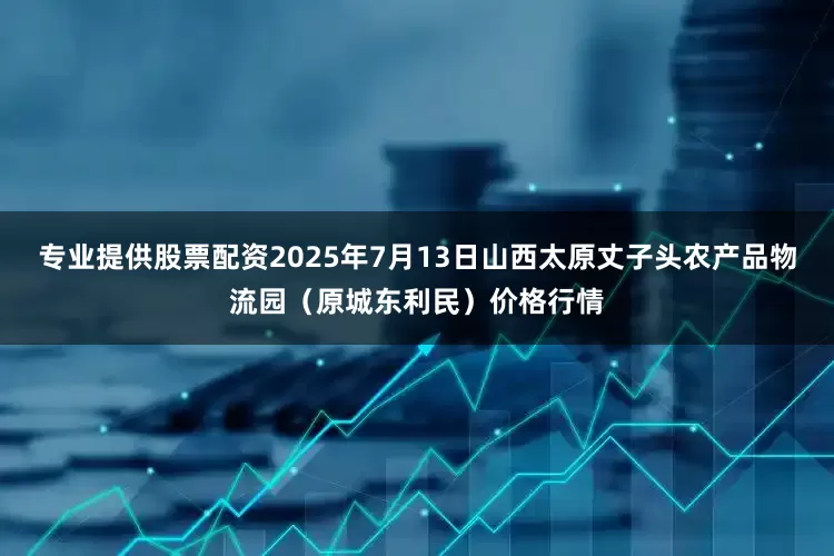 专业提供股票配资2025年7月13日山西太原丈子头农产品物流园（原城东利民）价格行情