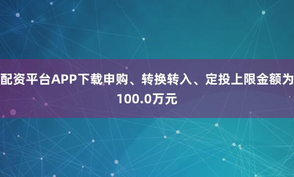 配资平台APP下载申购、转换转入、定投上限金额为100.0万元