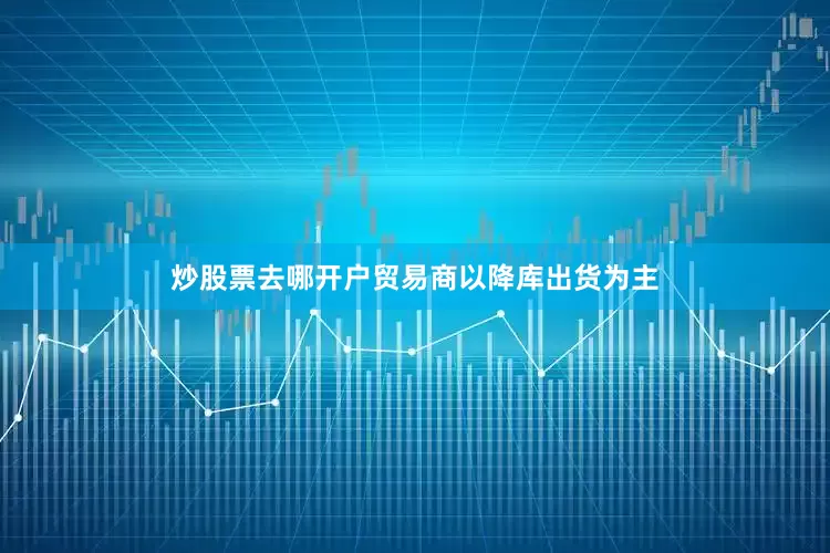 炒股票去哪开户贸易商以降库出货为主