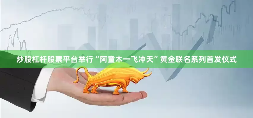 炒股杠杆股票平台举行“阿童木一飞冲天”黄金联名系列首发仪式