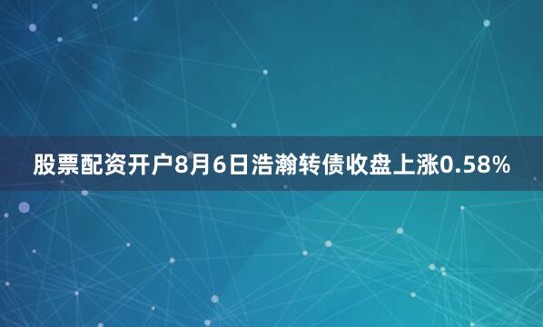 股票配资开户8月6日浩瀚转债收盘上涨0.58%
